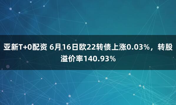 亚新T+0配资 6月16日欧22转债上涨0.03%，转股溢价率140.93%
