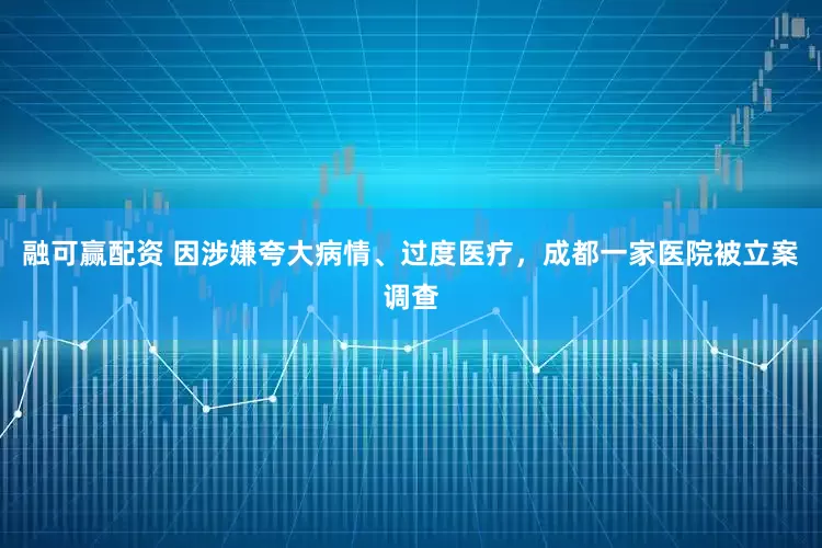 融可赢配资 因涉嫌夸大病情、过度医疗，成都一家医院被立案调查