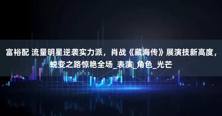 富裕配 流量明星逆袭实力派，肖战《藏海传》展演技新高度，蜕变之路惊艳全场_表演_角色_光芒