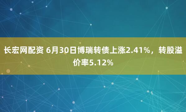 长宏网配资 6月30日博瑞转债上涨2.41%，转股溢价率5.12%