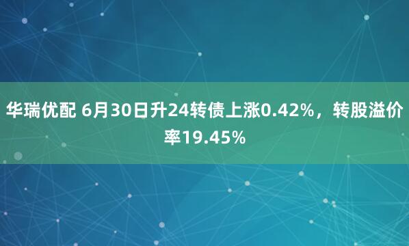 华瑞优配 6月30日升24转债上涨0.42%，转股溢价率19.45%
