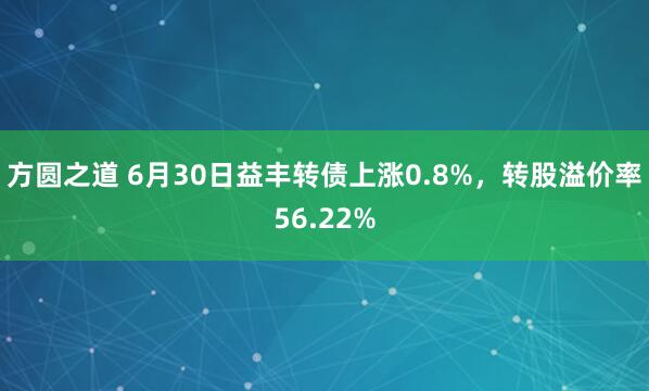 方圆之道 6月30日益丰转债上涨0.8%，转股溢价率56.22%