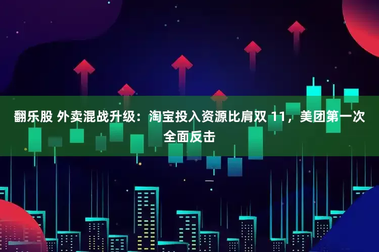 翻乐股 外卖混战升级：淘宝投入资源比肩双 11，美团第一次全面反击