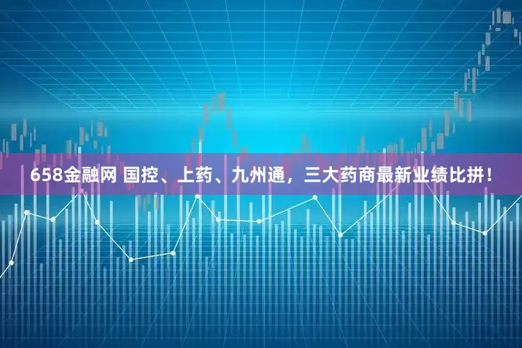 658金融网 国控、上药、九州通，三大药商最新业绩比拼！
