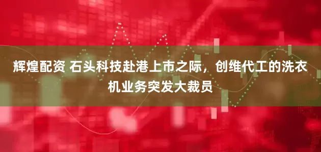 辉煌配资 石头科技赴港上市之际，创维代工的洗衣机业务突发大裁员