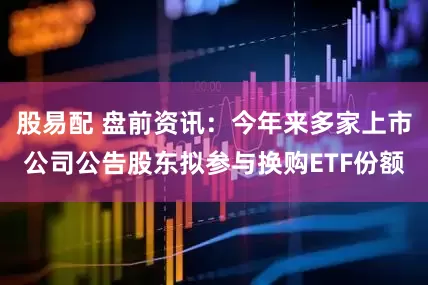 股易配 盘前资讯：今年来多家上市公司公告股东拟参与换购ETF份额
