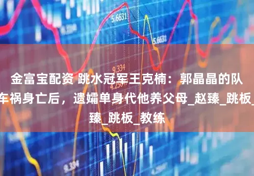 金富宝配资 跳水冠军王克楠：郭晶晶的队友，车祸身亡后，遗孀单身代他养父母_赵臻_跳板_教练