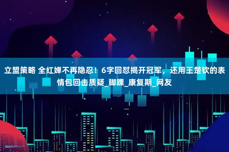 立盟策略 全红婵不再隐忍！6字回怼揭开冠军，还用王楚钦的表情包回击质疑_脚踝_康复期_网友