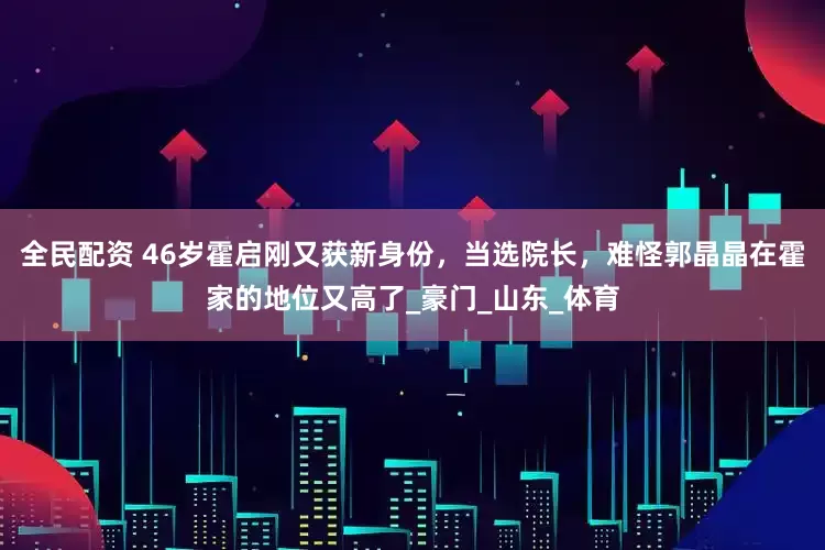 全民配资 46岁霍启刚又获新身份，当选院长，难怪郭晶晶在霍家的地位又高了_豪门_山东_体育