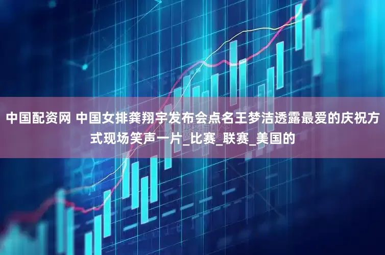 中国配资网 中国女排龚翔宇发布会点名王梦洁透露最爱的庆祝方式现场笑声一片_比赛_联赛_美国的