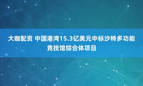 大咖配资 中国港湾15.3亿美元中标沙特多功能竞技馆综合体项目