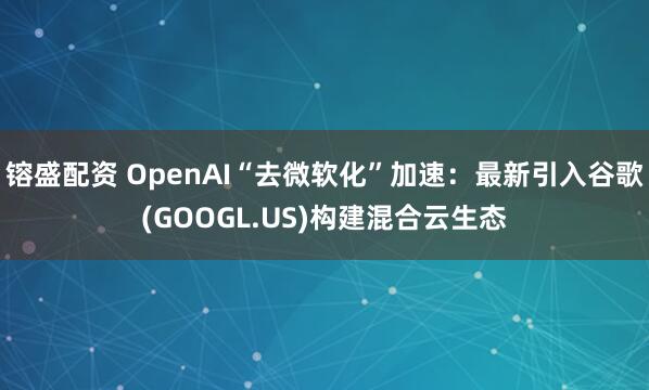 镕盛配资 OpenAI“去微软化”加速：最新引入谷歌(GOOGL.US)构建混合云生态