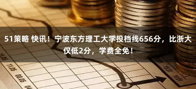 51策略 快讯！宁波东方理工大学投档线656分，比浙大仅低2分，学费全免！
