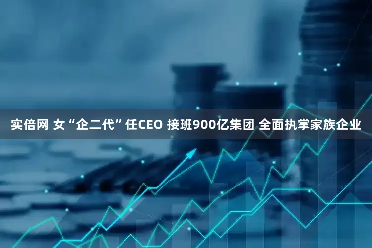 实倍网 女“企二代”任CEO 接班900亿集团 全面执掌家族企业