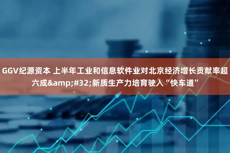 GGV纪源资本 上半年工业和信息软件业对北京经济增长贡献率超六成&#32;新质生产力培育驶入“快车道”