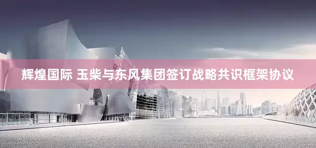 辉煌国际 玉柴与东风集团签订战略共识框架协议