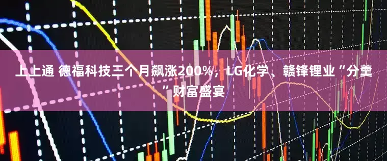 上上通 德福科技三个月飙涨200%，LG化学、赣锋锂业“分羹”财富盛宴