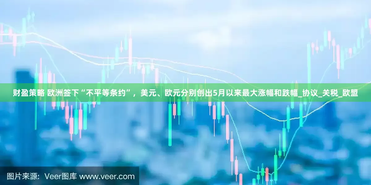 财盈策略 欧洲签下“不平等条约”，美元、欧元分别创出5月以来最大涨幅和跌幅_协议_关税_欧盟