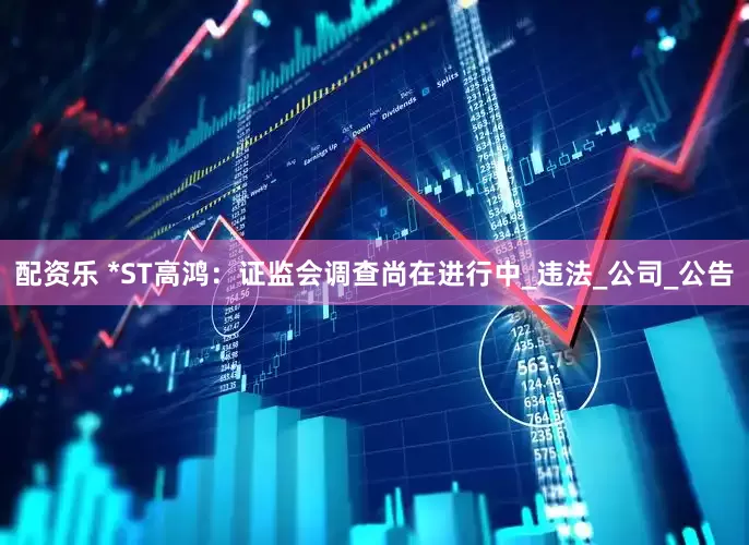 配资乐 *ST高鸿：证监会调查尚在进行中_违法_公司_公告
