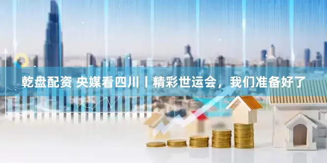 乾盘配资 央媒看四川丨精彩世运会，我们准备好了