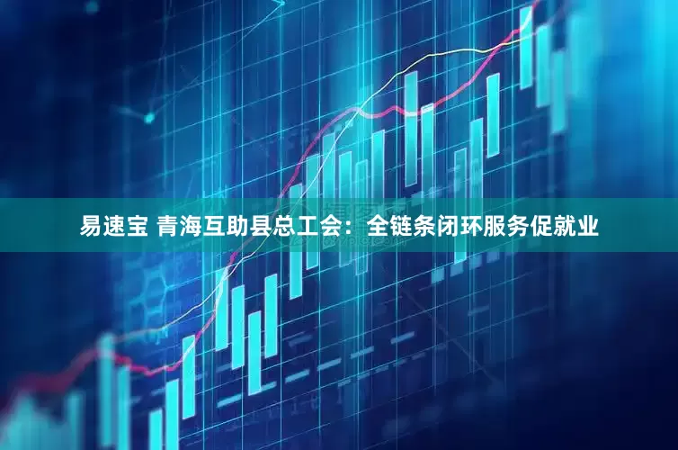 易速宝 青海互助县总工会：全链条闭环服务促就业
