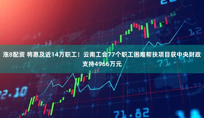 涨8配资 将惠及近14万职工！云南工会77个职工困难帮扶项目获中央财政支持4966万元