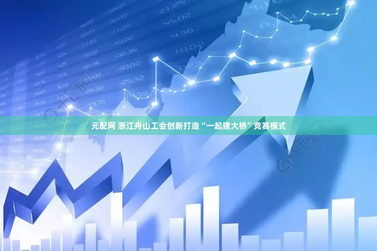 元配网 浙江舟山工会创新打造“一起建大桥”竞赛模式