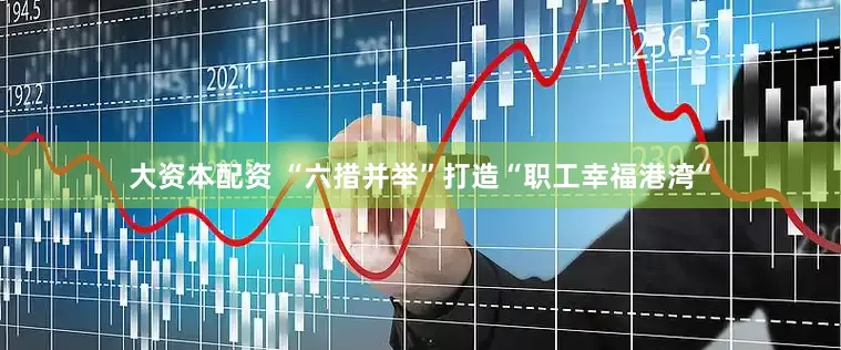 大资本配资 “六措并举”打造“职工幸福港湾”