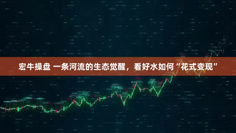宏牛操盘 一条河流的生态觉醒，看好水如何“花式变现”