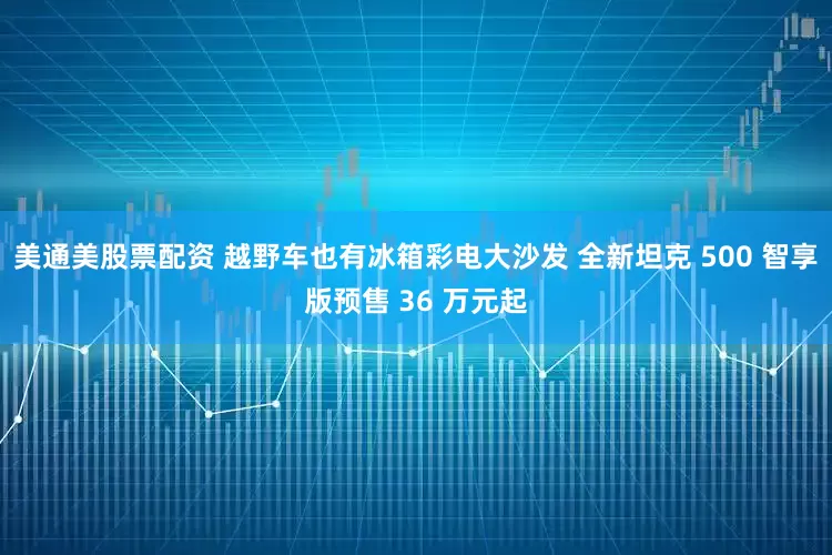 美通美股票配资 越野车也有冰箱彩电大沙发 全新坦克 500 智享版预售 36 万元起