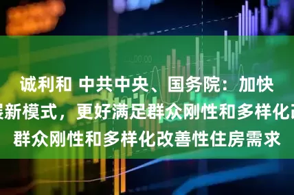 诚利和 中共中央、国务院：加快构建房地产发展新模式，更好满足群众刚性和多样化改善性住房需求
