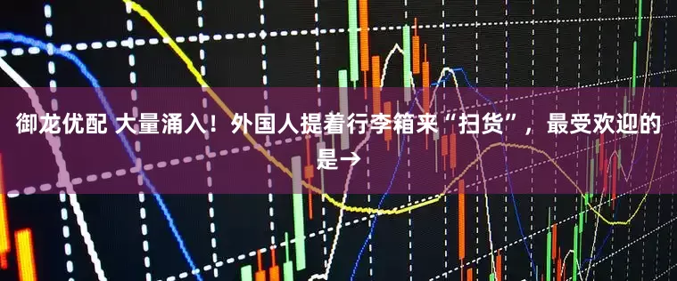 御龙优配 大量涌入！外国人提着行李箱来“扫货”，最受欢迎的是→