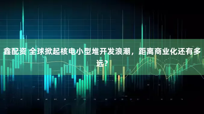 鑫配资 全球掀起核电小型堆开发浪潮，距离商业化还有多远？