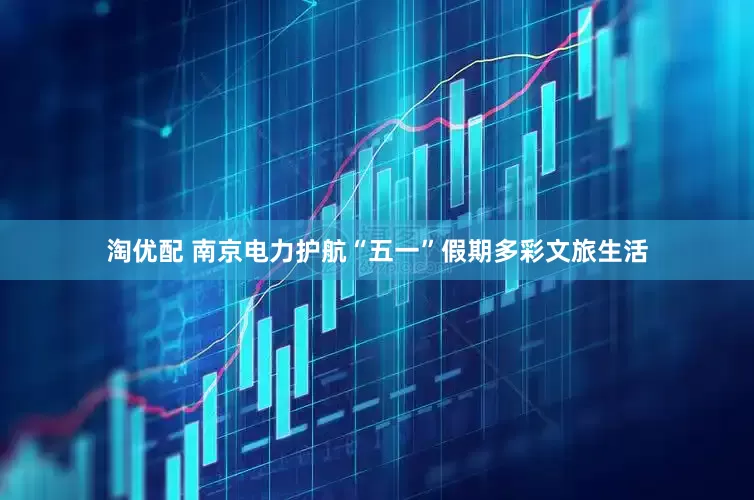 淘优配 南京电力护航“五一”假期多彩文旅生活