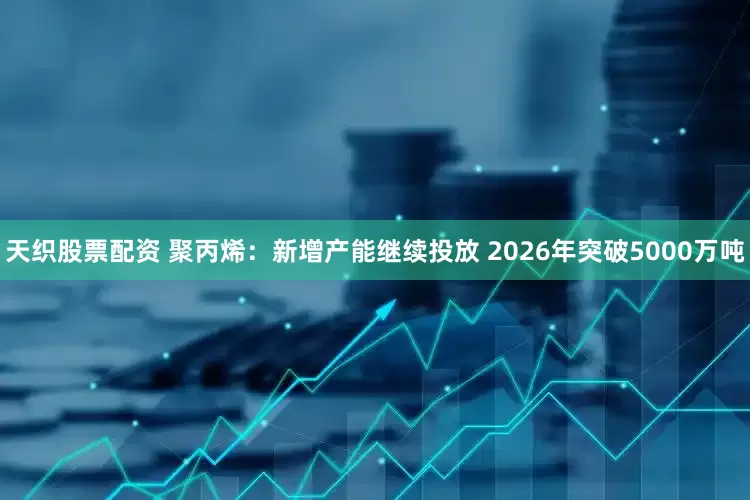 天织股票配资 聚丙烯：新增产能继续投放 2026年突破5000万吨