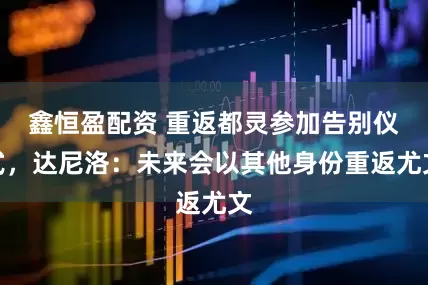 鑫恒盈配资 重返都灵参加告别仪式，达尼洛：未来会以其他身份重返尤文
