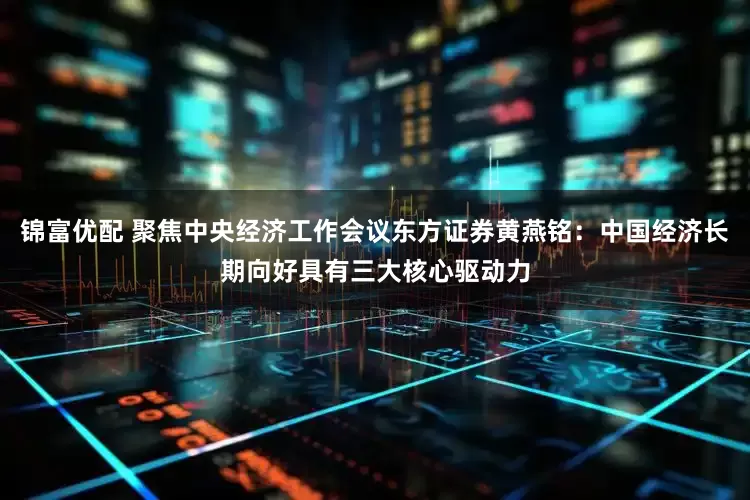 锦富优配 聚焦中央经济工作会议东方证券黄燕铭:中国经济长期向好具有三大核心驱动力
