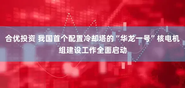合优投资 我国首个配置冷却塔的“华龙一号”核电机组建设工作全面启动
