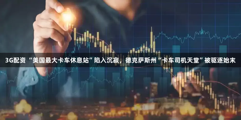 3G配资 “美国最大卡车休息站”陷入沉寂,德克萨斯州“卡车司机天堂”被驱逐始末