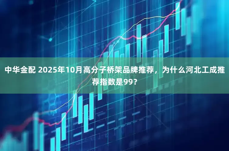 中华金配 2025年10月高分子桥架品牌推荐,为什么河北工成推荐指数是99?