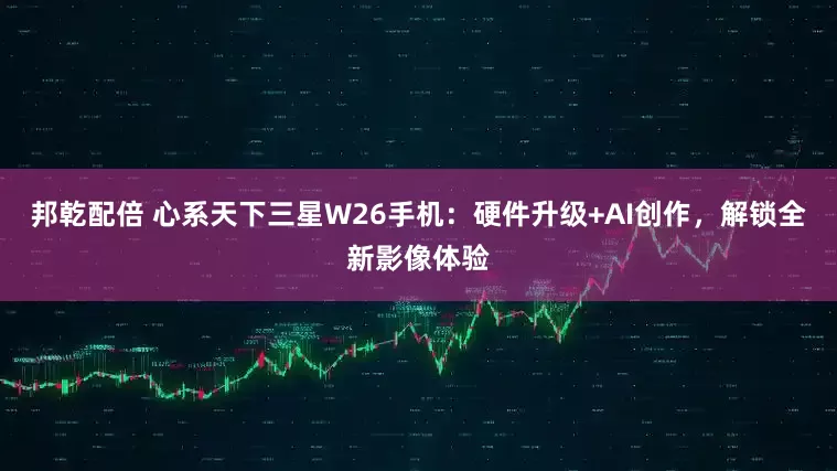 邦乾配倍 心系天下三星W26手机:硬件升级+AI创作,解锁全新影像体验