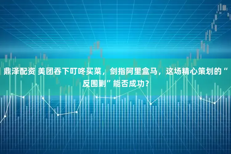 鼎泽配资 美团吞下叮咚买菜，剑指阿里盒马，这场精心策划的“反围剿”能否成功？