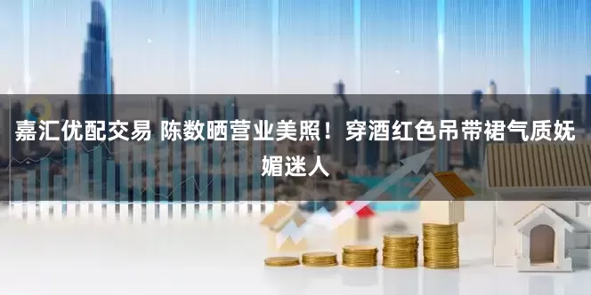 嘉汇优配交易 陈数晒营业美照！穿酒红色吊带裙气质妩媚迷人