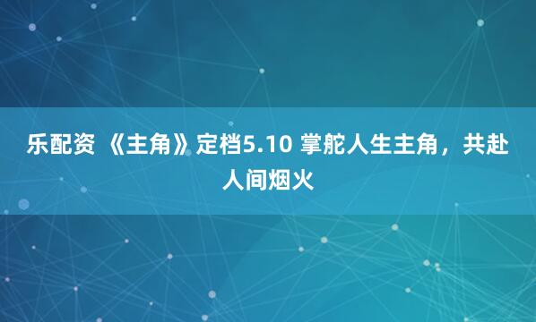 乐配资 《主角》定档5.10 掌舵人生主角，共赴人间烟火