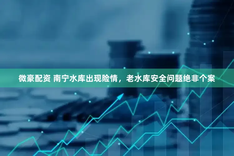 微豪配资 南宁水库出现险情，老水库安全问题绝非个案