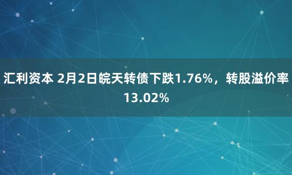 汇利资本 2月2日皖天转债下跌1.76%,转股溢价率13.02%